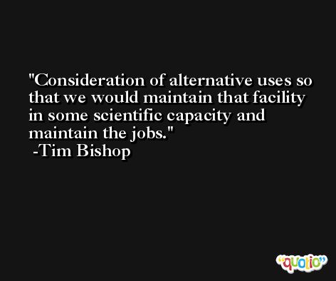 Consideration of alternative uses so that we would maintain that facility in some scientific capacity and maintain the jobs. -Tim Bishop