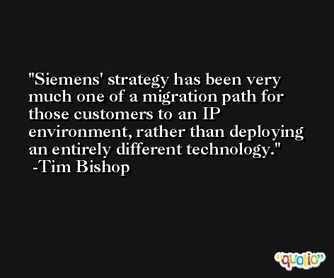 Siemens' strategy has been very much one of a migration path for those customers to an IP environment, rather than deploying an entirely different technology. -Tim Bishop