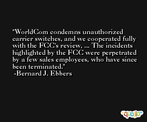 WorldCom condemns unauthorized carrier switches, and we cooperated fully with the FCC's review, ... The incidents highlighted by the FCC were perpetrated by a few sales employees, who have since been terminated. -Bernard J. Ebbers