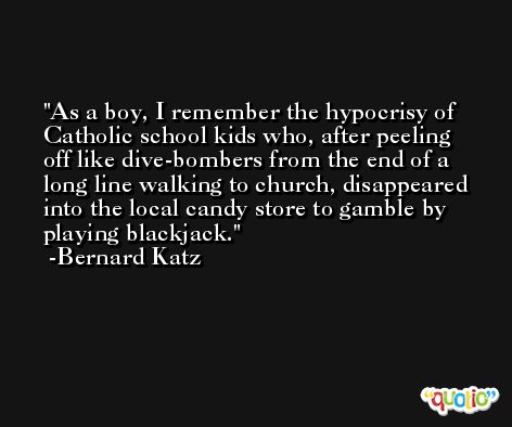 As a boy, I remember the hypocrisy of Catholic school kids who, after peeling off like dive-bombers from the end of a long line walking to church, disappeared into the local candy store to gamble by playing blackjack. -Bernard Katz