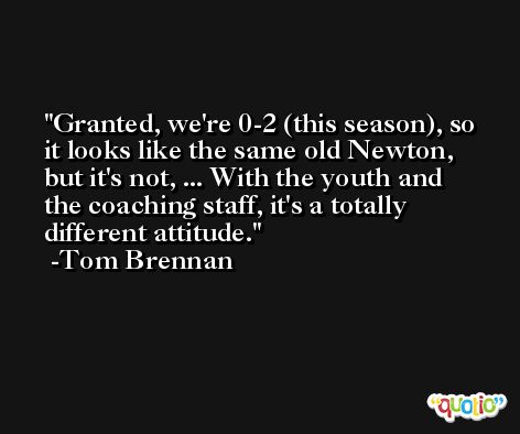 Granted, we're 0-2 (this season), so it looks like the same old Newton, but it's not, ... With the youth and the coaching staff, it's a totally different attitude. -Tom Brennan