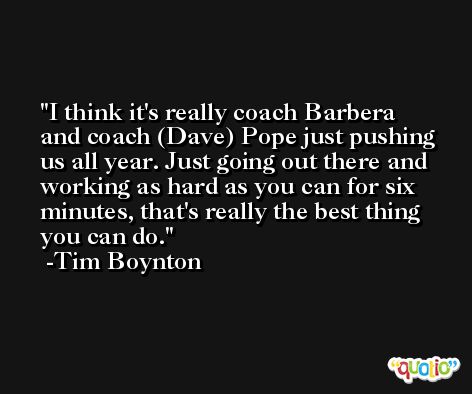 I think it's really coach Barbera and coach (Dave) Pope just pushing us all year. Just going out there and working as hard as you can for six minutes, that's really the best thing you can do. -Tim Boynton