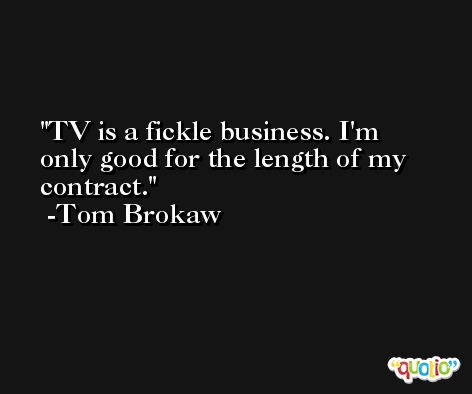 TV is a fickle business. I'm only good for the length of my contract. -Tom Brokaw