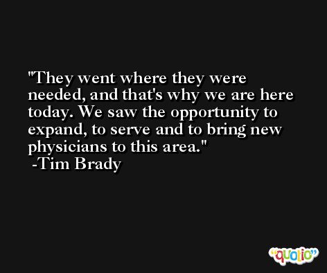 They went where they were needed, and that's why we are here today. We saw the opportunity to expand, to serve and to bring new physicians to this area. -Tim Brady