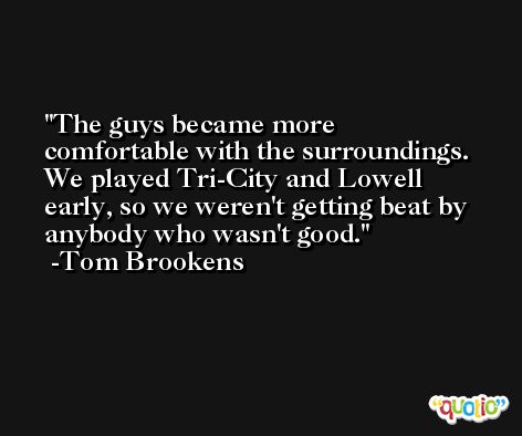 The guys became more comfortable with the surroundings. We played Tri-City and Lowell early, so we weren't getting beat by anybody who wasn't good. -Tom Brookens