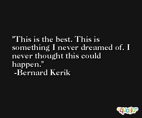 This is the best. This is something I never dreamed of. I never thought this could happen. -Bernard Kerik