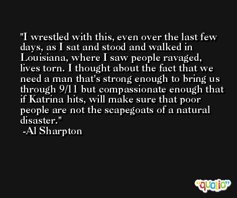 I wrestled with this, even over the last few days, as I sat and stood and walked in Louisiana, where I saw people ravaged, lives torn. I thought about the fact that we need a man that's strong enough to bring us through 9/11 but compassionate enough that if Katrina hits, will make sure that poor people are not the scapegoats of a natural disaster. -Al Sharpton