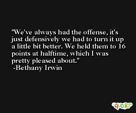 We've always had the offense, it's just defensively we had to turn it up a little bit better. We held them to 16 points at halftime, which I was pretty pleased about. -Bethany Irwin