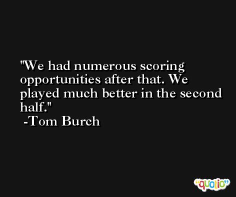 We had numerous scoring opportunities after that. We played much better in the second half. -Tom Burch