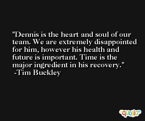 Dennis is the heart and soul of our team. We are extremely disappointed for him, however his health and future is important. Time is the major ingredient in his recovery. -Tim Buckley