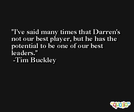 I've said many times that Darren's not our best player, but he has the potential to be one of our best leaders. -Tim Buckley
