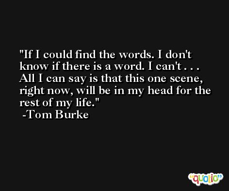 If I could find the words. I don't know if there is a word. I can't . . . All I can say is that this one scene, right now, will be in my head for the rest of my life. -Tom Burke