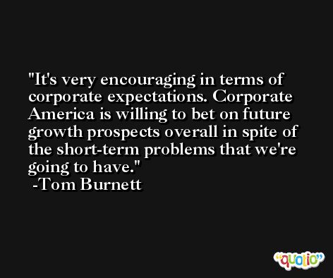 It's very encouraging in terms of corporate expectations. Corporate America is willing to bet on future growth prospects overall in spite of the short-term problems that we're going to have. -Tom Burnett