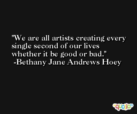 We are all artists creating every single second of our lives whether it be good or bad. -Bethany Jane Andrews Hoey