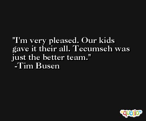I'm very pleased. Our kids gave it their all. Tecumseh was just the better team. -Tim Busen
