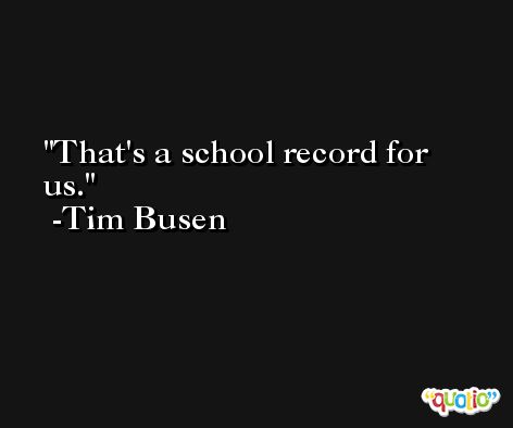 That's a school record for us. -Tim Busen