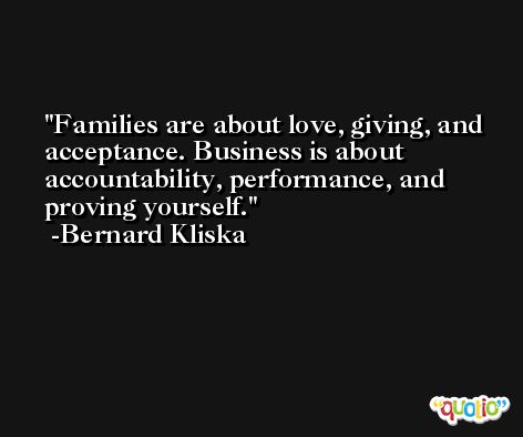 Families are about love, giving, and acceptance. Business is about accountability, performance, and proving yourself. -Bernard Kliska