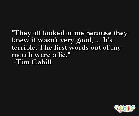 They all looked at me because they knew it wasn't very good, ... It's terrible. The first words out of my mouth were a lie. -Tim Cahill