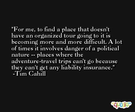For me, to find a place that doesn't have an organized tour going to it is becoming more and more difficult. A lot of times it involves danger of a political nature -- places where the adventure-travel trips can't go because they can't get any liability insurance. -Tim Cahill