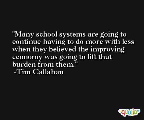 Many school systems are going to continue having to do more with less when they believed the improving economy was going to lift that burden from them. -Tim Callahan