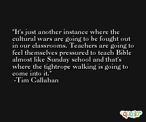 It's just another instance where the cultural wars are going to be fought out in our classrooms. Teachers are going to feel themselves pressured to teach Bible almost like Sunday school and that's where the tightrope walking is going to come into it. -Tim Callahan
