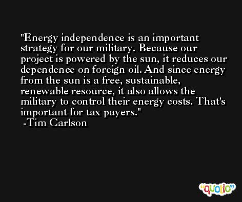 Energy independence is an important strategy for our military. Because our project is powered by the sun, it reduces our dependence on foreign oil. And since energy from the sun is a free, sustainable, renewable resource, it also allows the military to control their energy costs. That's important for tax payers. -Tim Carlson