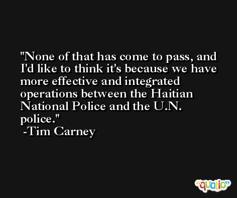 None of that has come to pass, and I'd like to think it's because we have more effective and integrated operations between the Haitian National Police and the U.N. police. -Tim Carney