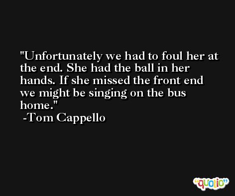 Unfortunately we had to foul her at the end. She had the ball in her hands. If she missed the front end we might be singing on the bus home. -Tom Cappello