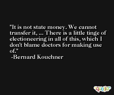 It is not state money. We cannot transfer it, ... There is a little tinge of electioneering in all of this, which I don't blame doctors for making use of. -Bernard Kouchner