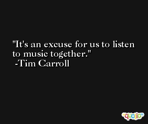 It's an excuse for us to listen to music together. -Tim Carroll