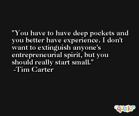 You have to have deep pockets and you better have experience. I don't want to extinguish anyone's entrepreneurial spirit, but you should really start small. -Tim Carter