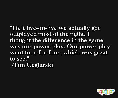 I felt five-on-five we actually got outplayed most of the night. I thought the difference in the game was our power play. Our power play went four-for-four, which was great to see. -Tim Ceglarski