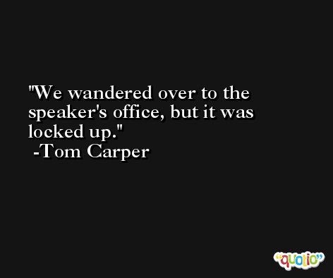 We wandered over to the speaker's office, but it was locked up. -Tom Carper