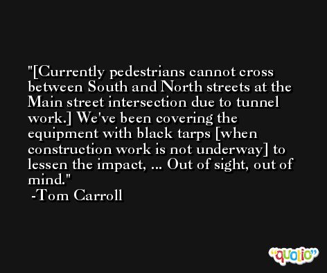 [Currently pedestrians cannot cross between South and North streets at the Main street intersection due to tunnel work.] We've been covering the equipment with black tarps [when construction work is not underway] to lessen the impact, ... Out of sight, out of mind. -Tom Carroll