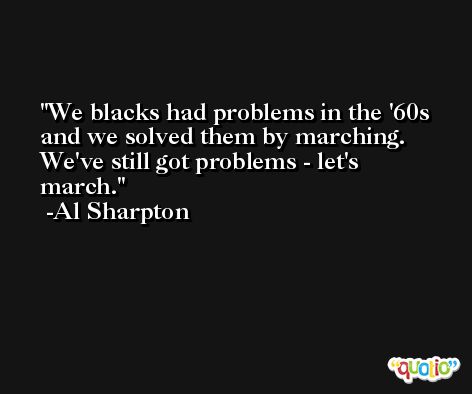 We blacks had problems in the '60s and we solved them by marching. We've still got problems - let's march. -Al Sharpton