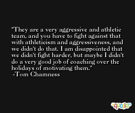 They are a very aggressive and athletic team, and you have to fight against that with athleticism and aggressiveness, and we didn't do that. I am disappointed that we didn't fight harder, but maybe I didn't do a very good job of coaching over the holidays of motivating them. -Tom Chamness