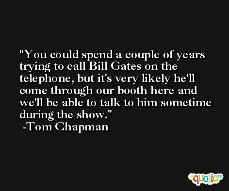 You could spend a couple of years trying to call Bill Gates on the telephone, but it's very likely he'll come through our booth here and we'll be able to talk to him sometime during the show. -Tom Chapman