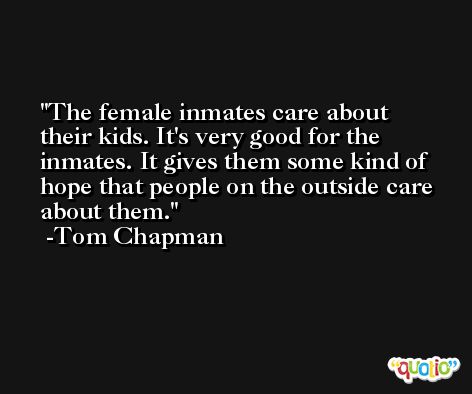 The female inmates care about their kids. It's very good for the inmates. It gives them some kind of hope that people on the outside care about them. -Tom Chapman