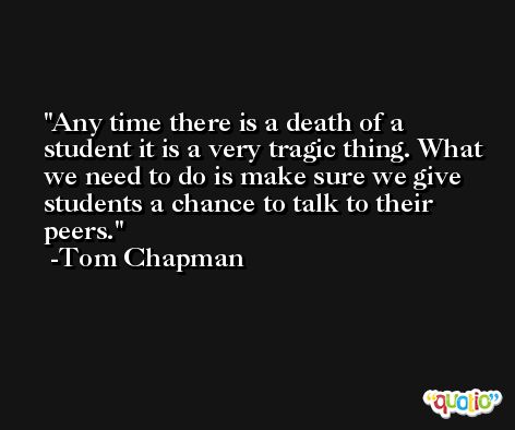 Any time there is a death of a student it is a very tragic thing. What we need to do is make sure we give students a chance to talk to their peers. -Tom Chapman