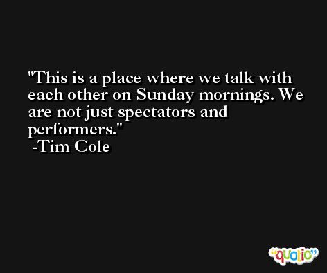 This is a place where we talk with each other on Sunday mornings. We are not just spectators and performers. -Tim Cole