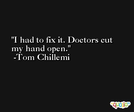 I had to fix it. Doctors cut my hand open. -Tom Chillemi