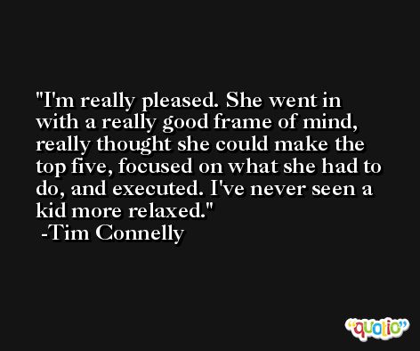 I'm really pleased. She went in with a really good frame of mind, really thought she could make the top five, focused on what she had to do, and executed. I've never seen a kid more relaxed. -Tim Connelly