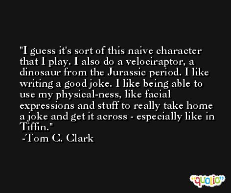 I guess it's sort of this naive character that I play. I also do a velociraptor, a dinosaur from the Jurassic period. I like writing a good joke. I like being able to use my physical-ness, like facial expressions and stuff to really take home a joke and get it across - especially like in Tiffin. -Tom C. Clark
