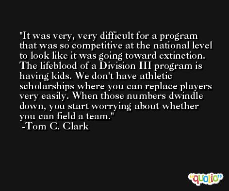 It was very, very difficult for a program that was so competitive at the national level to look like it was going toward extinction. The lifeblood of a Division III program is having kids. We don't have athletic scholarships where you can replace players very easily. When those numbers dwindle down, you start worrying about whether you can field a team. -Tom C. Clark
