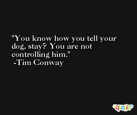 You know how you tell your dog, stay? You are not controlling him. -Tim Conway