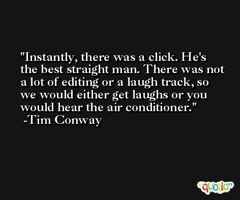 Instantly, there was a click. He's the best straight man. There was not a lot of editing or a laugh track, so we would either get laughs or you would hear the air conditioner. -Tim Conway