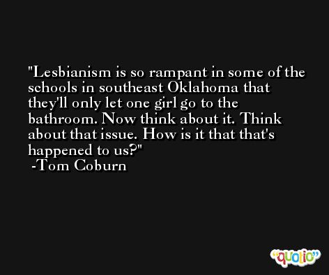 Lesbianism is so rampant in some of the schools in southeast Oklahoma that they'll only let one girl go to the bathroom. Now think about it. Think about that issue. How is it that that's happened to us? -Tom Coburn