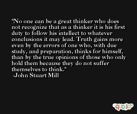 No one can be a great thinker who does not recognize that as a thinker it is his first duty to follow his intellect to whatever conclusions it may lead. Truth gains more even by the errors of one who, with due study, and preparation, thinks for himself, than by the true opinions of those who only hold them because they do not suffer themselves to think. -John Stuart Mill