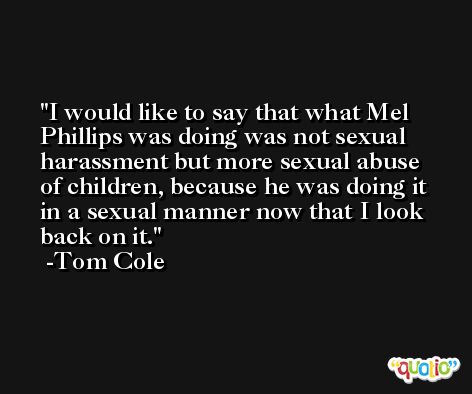 I would like to say that what Mel Phillips was doing was not sexual harassment but more sexual abuse of children, because he was doing it in a sexual manner now that I look back on it. -Tom Cole