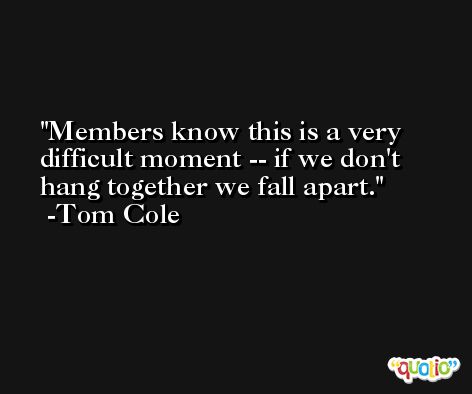 Members know this is a very difficult moment -- if we don't hang together we fall apart. -Tom Cole
